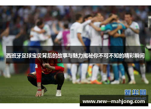 西班牙足球宝贝背后的故事与魅力揭秘你不可不知的精彩瞬间