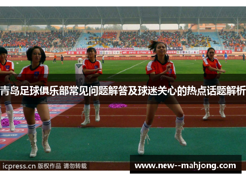 青岛足球俱乐部常见问题解答及球迷关心的热点话题解析