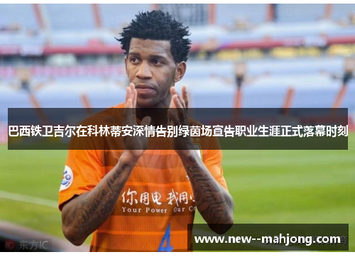 巴西铁卫吉尔在科林蒂安深情告别绿茵场宣告职业生涯正式落幕时刻