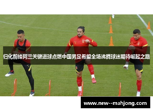 归化前锋阿兰关键进球点燃中国男足希望全场沸腾球迷期待崛起之路