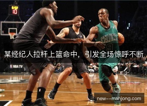 某经纪人拉杆上篮命中，引发全场惊呼不断